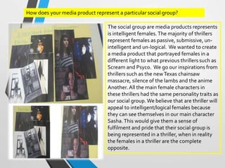 How does your media product represent a particular social group?
The social group are media products represents
is intelligent females.The majority of thrillers
represent females as passive, submissive, un-
intelligent and un-logical. We wanted to create
a media product that portrayed females in a
different light to what previous thrillers such as
Scream and Psyco. We go our inspirations from
thrillers such as the newTexas chainsaw
massacre, silence of the lambs and the anime
Another. All the main female characters in
these thrillers had the same personality traits as
our social group.We believe that are thriller will
appeal to intelligent/logical females because
they can see themselves in our main character
Sasha.This would give them a sense of
fulfilment and pride that their social group is
being represented in a thriller, when in reality
the females in a thriller are the complete
opposite.
 