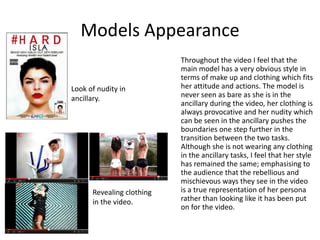 Models Appearance
Throughout the video I feel that the
main model has a very obvious style in
terms of make up and clothing which fits
her attitude and actions. The model is
never seen as bare as she is in the
ancillary during the video, her clothing is
always provocative and her nudity which
can be seen in the ancillary pushes the
boundaries one step further in the
transition between the two tasks.
Although she is not wearing any clothing
in the ancillary tasks, I feel that her style
has remained the same; emphasising to
the audience that the rebellious and
mischievous ways they see in the video
is a true representation of her persona
rather than looking like it has been put
on for the video.
Look of nudity in
ancillary.
Revealing clothing
in the video.
 