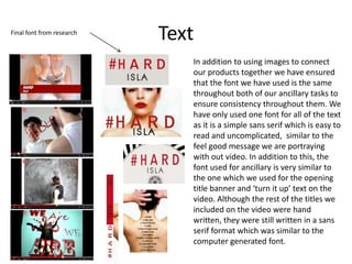 Text
In addition to using images to connect
our products together we have ensured
that the font we have used is the same
throughout both of our ancillary tasks to
ensure consistency throughout them. We
have only used one font for all of the text
as it is a simple sans serif which is easy to
read and uncomplicated, similar to the
feel good message we are portraying
with out video. In addition to this, the
font used for ancillary is very similar to
the one which we used for the opening
title banner and ‘turn it up’ text on the
video. Although the rest of the titles we
included on the video were hand
written, they were still written in a sans
serif format which was similar to the
computer generated font.
Final font from research
 