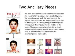 Two Ancillary Pieces
We have ensured that there is connection between
the two ancillary pieces we have created by using
the same image on both the front cover of the
digipak and the poster. Not only did we do this due
to it being such as striking image, with the lips as a
strong visual drawing you into the middle of the
image. Through research I also found that this is
popular technique which many artists have recently
used in order to make the album they are
promoting more memorable.
 