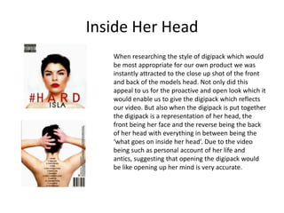 Inside Her Head
When researching the style of digipack which would
be most appropriate for our own product we was
instantly attracted to the close up shot of the front
and back of the models head. Not only did this
appeal to us for the proactive and open look which it
would enable us to give the digipack which reflects
our video. But also when the digipack is put together
the digipack is a representation of her head, the
front being her face and the reverse being the back
of her head with everything in between being the
‘what goes on inside her head’. Due to the video
being such as personal account of her life and
antics, suggesting that opening the digipack would
be like opening up her mind is very accurate.
 