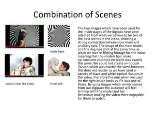 Combination of Scenes
Scenes From The Video
Inside Right
Inside Left
The two images which have been used for
the inside pages of the digipak have been
selected from what we believe to be two of
the best scenes in the video, showing a
strong connection between our main and
ancillary task. The image of the main model
and the dog was shot at the same time as
when we was re-filming footage for the video
meaning that the models hair, make
up, costume and mise en scene was exactly
the same. We could not create an optical
illusion which was exactly the same however
this does not matter as we have used a
variety of black and white optical illusions in
the video, therefore the one which we used
for the right inside looks as if it was one of
those. By using images which mirror scenes
from our digipack the audience will feel
familiar with the model and her
behaviour, making the video more enjoyable
for them to watch.
 