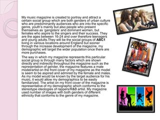 My music magazine is created to portray and attract a
certain social group which are both genders of urban culture
who are predominantly audiences who are into the specific
genre, youth’s mainly but also people who present
themselves as ‘gangsters’ and dominant women, but
females who aspire to the singers and their success. They
are the ages between 16-24 and over therefore teenagers
and young adults.They will be the social groups of ABC1
living in various locations around England but sooner
through the increase development of the magazine, my
demographic will target the wider population once there are
more purchases.
The way in which my magazine represents this particular
social group is through many factors which are shown
directly and indirectly throughout the magazine such as the
representation of gender, the magazine features a male
model/artist on the front cover of my magazine as the model
is seem to be aspired and admired by the female and males.
As my model would be known by the target audience for his
music, it would allow my demographics to be easily
familiarized. The artist on my front cover of the magazine is
representative of my demographic which conforms to the
stereotype ideologies of rappers/R&B artist. My magazine
used number of images with both genders of different
ethnicity that conforms to the genre of my magazine.
 