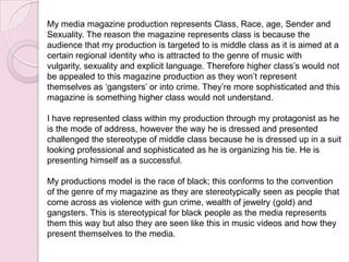 My media magazine production represents Class, Race, age, Sender and
Sexuality. The reason the magazine represents class is because the
audience that my production is targeted to is middle class as it is aimed at a
certain regional identity who is attracted to the genre of music with
vulgarity, sexuality and explicit language. Therefore higher class’s would not
be appealed to this magazine production as they won’t represent
themselves as ‘gangsters’ or into crime. They’re more sophisticated and this
magazine is something higher class would not understand.
I have represented class within my production through my protagonist as he
is the mode of address, however the way he is dressed and presented
challenged the stereotype of middle class because he is dressed up in a suit
looking professional and sophisticated as he is organizing his tie. He is
presenting himself as a successful.
My productions model is the race of black; this conforms to the convention
of the genre of my magazine as they are stereotypically seen as people that
come across as violence with gun crime, wealth of jewelry (gold) and
gangsters. This is stereotypical for black people as the media represents
them this way but also they are seen like this in music videos and how they
present themselves to the media.
 