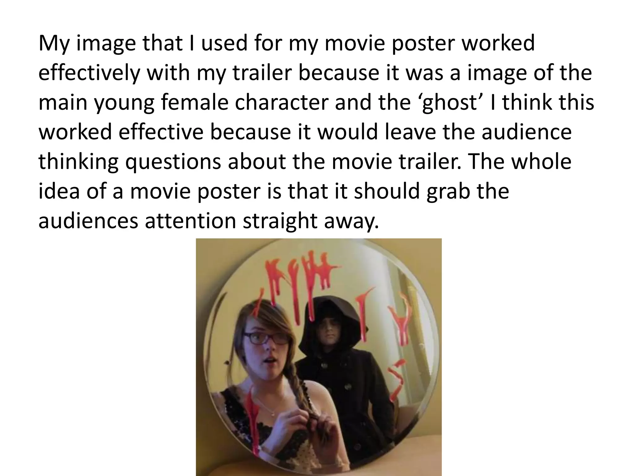 My image that I used for my movie poster worked
effectively with my trailer because it was a image of the
main young female character and the ‘ghost’ I think this
worked effective because it would leave the audience
thinking questions about the movie trailer. The whole
idea of a movie poster is that it should grab the
audiences attention straight away.
 
