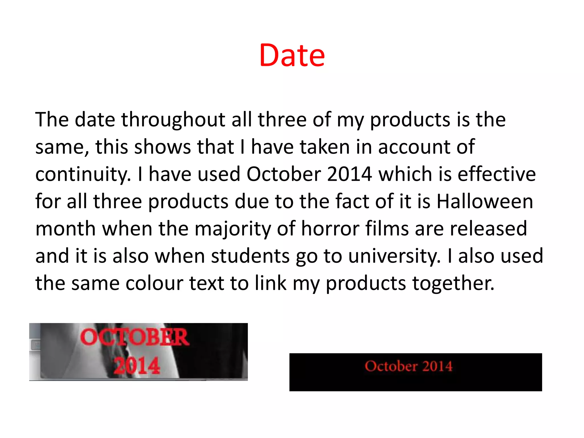 Date
The date throughout all three of my products is the
same, this shows that I have taken in account of
continuity. I have used October 2014 which is effective
for all three products due to the fact of it is Halloween
month when the majority of horror films are released
and it is also when students go to university. I also used
the same colour text to link my products together.
 