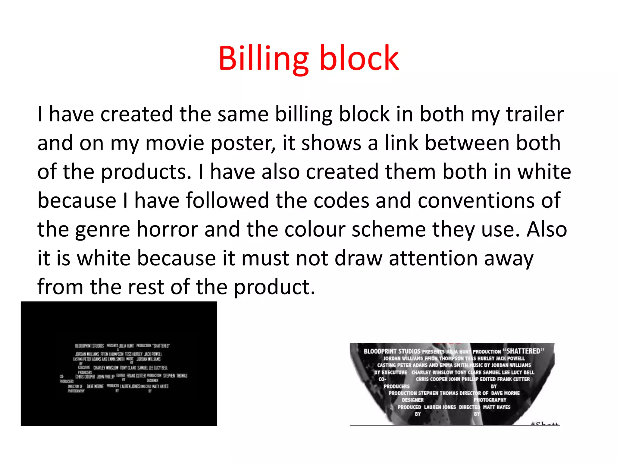 Billing block
I have created the same billing block in both my trailer
and on my movie poster, it shows a link between both
of the products. I have also created them both in white
because I have followed the codes and conventions of
the genre horror and the colour scheme they use. Also
it is white because it must not draw attention away
from the rest of the product.
 