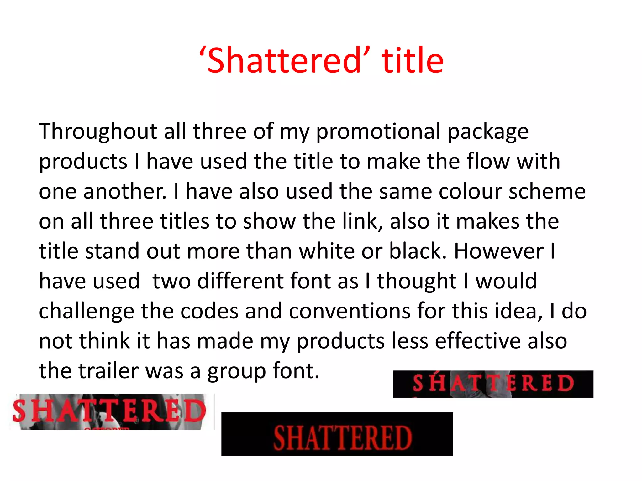 ‘Shattered’ title
Throughout all three of my promotional package
products I have used the title to make the flow with
one another. I have also used the same colour scheme
on all three titles to show the link, also it makes the
title stand out more than white or black. However I
have used two different font as I thought I would
challenge the codes and conventions for this idea, I do
not think it has made my products less effective also
the trailer was a group font.
 