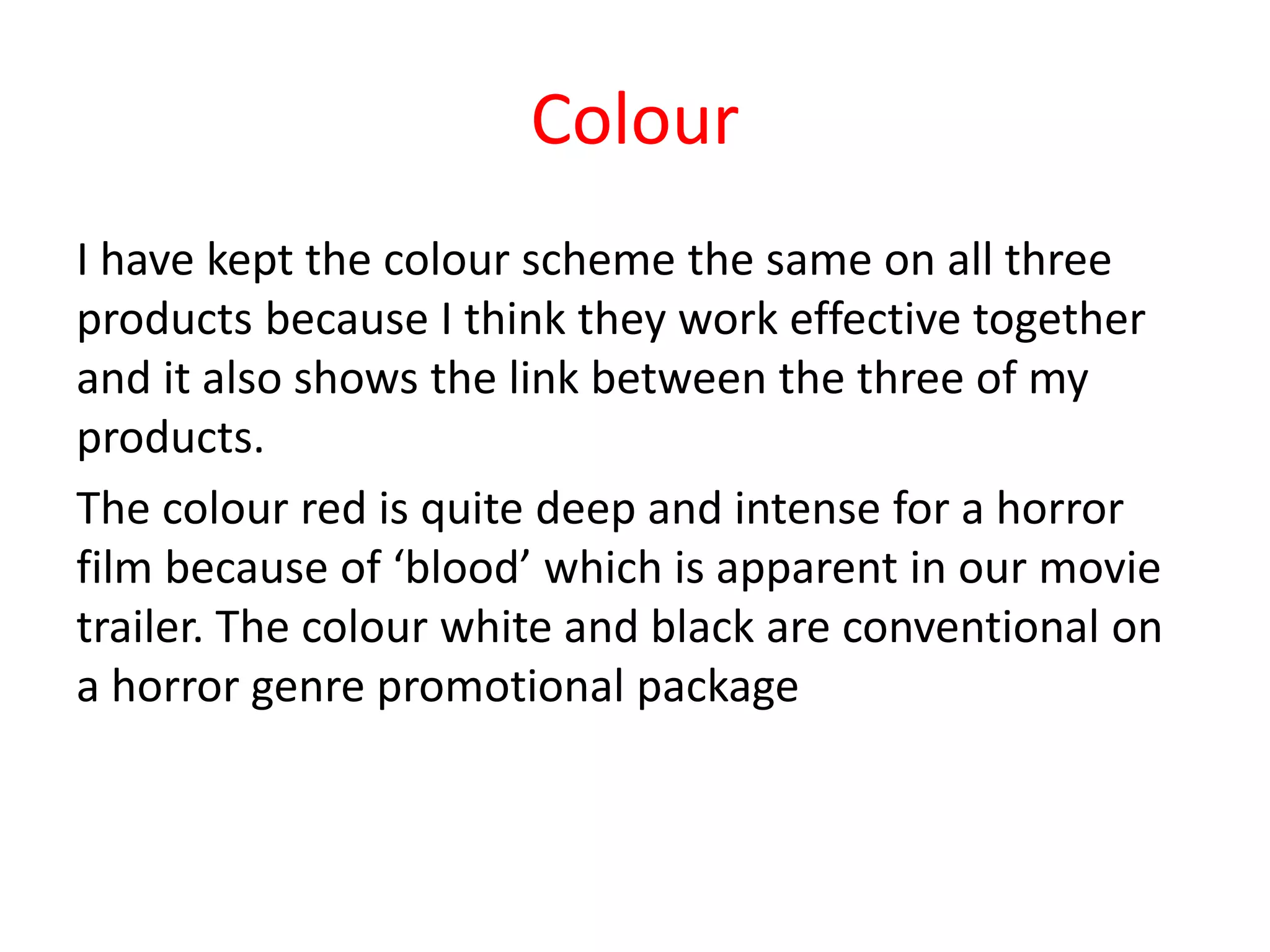 Colour
I have kept the colour scheme the same on all three
products because I think they work effective together
and it also shows the link between the three of my
products.
The colour red is quite deep and intense for a horror
film because of ‘blood’ which is apparent in our movie
trailer. The colour white and black are conventional on
a horror genre promotional package
 