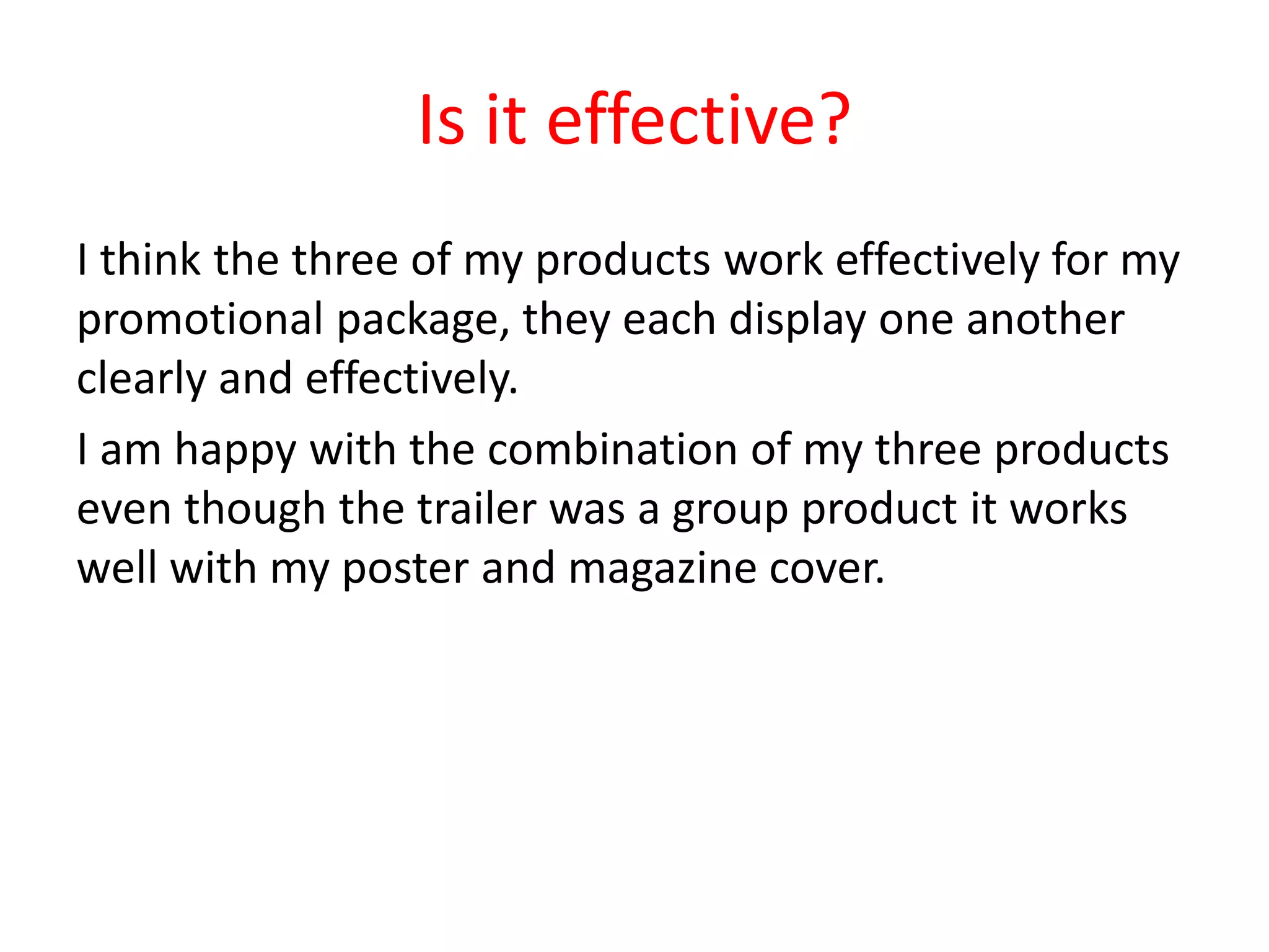 Is it effective?
I think the three of my products work effectively for my
promotional package, they each display one another
clearly and effectively.
I am happy with the combination of my three products
even though the trailer was a group product it works
well with my poster and magazine cover.
 