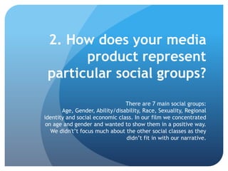 2. How does your media
product represent
particular social groups?
There are 7 main social groups:
Age, Gender, Ability/disability, Race, Sexuality, Regional
identity and social economic class. In our film we concentrated
on age and gender and wanted to show them in a positive way.
We didn't’t focus much about the other social classes as they
didn’t fit in with our narrative.
 