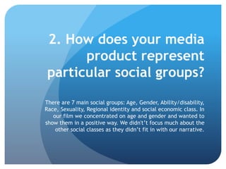 2. How does your media
product represent
particular social groups?
There are 7 main social groups: Age, Gender, Ability/disability,
Race, Sexuality, Regional identity and social economic class. In
our film we concentrated on age and gender and wanted to
show them in a positive way. We didn't’t focus much about the
other social classes as they didn’t fit in with our narrative.
 