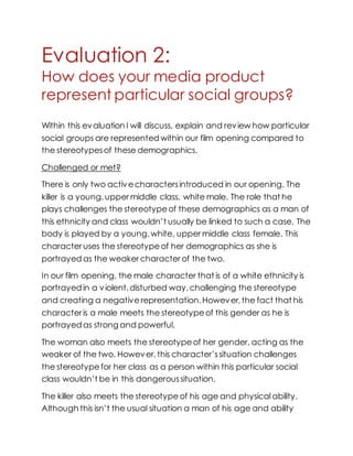 Evaluation 2:
How does your media product
represent particular social groups?
Within this evaluation I will discuss, explain and review how particular
social groups are represented within our film opening compared to
the stereotypesof these demographics.
Challenged or met?
There is only two activecharactersintroduced in our opening. The
killer is a young,upper middle class, white male. The role that he
plays challenges the stereotypeof these demographics as a man of
this ethnicity and class wouldn’t usually be linked to such a case. The
body is played by a young,white, upper middle class female. This
character uses the stereotypeof her demographics as she is
portrayed as the weaker character of the two.
In our film opening, the male character that is of a white ethnicity is
portrayed in a violent,disturbed way,challenging the stereotype
and creating a negative representation. However,the fact that his
character is a male meets the stereotypeof this gender as he is
portrayed as strong and powerful.
The woman also meets the stereotypeof her gender, acting as the
weaker of the two. However,this character’ssituation challenges
the stereotypefor her class as a person within this particular social
class wouldn’t be in this dangeroussituation.
The killer also meets the stereotypeof his age and physical ability.
Although this isn’t the usual situation a man of his age and ability
 