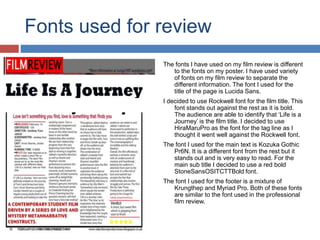 Fonts used for review
The fonts I have used on my film review is different
to the fonts on my poster. I have used variety
of fonts on my film review to separate the
different information. The font I used for the
title of the page is Lucida Sans.
I decided to use Rockwell font for the film title. This
font stands out against the rest as it is bold.
The audience are able to identify that ‘Life is a
Journey’ is the film title. I decided to use
HiraMaruPro as the font for the tag line as I
thought it went well against the Rockwell font.
The font I used for the main text is Kozuka Gothic
Pr6N. It is a different font from the rest but it
stands out and is very easy to read. For the
main sub title I decided to use a red bold
StoneSansOSITCTTBold font.
The font I used for the footer is a mixture of
Krungthep and Myriad Pro. Both of these fonts
are similar to the font used in the professional
film review.
 