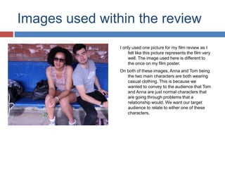 Images used within the review
I only used one picture for my film review as I
felt like this picture represents the film very
well. The image used here is different to
the once on my film poster.
On both of these images, Anna and Tom being
the two main characters are both wearing
casual clothing. This is because we
wanted to convey to the audience that Tom
and Anna are just normal characters that
are going through problems that a
relationship would. We want our target
audience to relate to either one of these
characters.
 