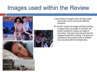 Images used within the Review
I used variety of images within the film poster
and review, this is convey the different
emotions.
On the film review, the image included portrays
a happy loved up couple. In contrast, the
poster consists of a close up image of
Anna face. The eyes look sad and she has
stopped herself from smiling. This gives an
indication to the audience that a problem
has occurred within her relationship.
 