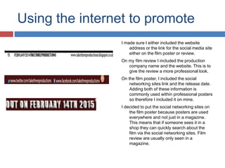Using the internet to promote
I made sure I either included the website
address or the link for the social media site
either on the film poster or review.
On my film review I included the production
company name and the website. This is to
give the review a more professional look.
On the film poster, I included the social
networking sites link and the release date.
Adding both of these information is
commonly used within professional posters
so therefore I included it on mine.
I decided to put the social networking sites on
the film poster because posters are used
everywhere and not just in a magazine.
This means that if someone sees it in a
shop they can quickly search about the
film via the social networking sites. Film
review are usually only seen in a
magazine.
 