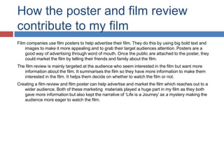 How the poster and film review
contribute to my film
Film companies use film posters to help advertise their film. They do this by using big bold text and
images to make it more appealing and to grab their target audiences attention. Posters are a
good way of advertising through word of mouth. Once the public are attached to the poster, they
could market the film by telling their friends and family about the film.
The film review is mainly targeted at the audience who seem interested in the film but want more
information about the film. It summarises the film so they have more information to make them
interested in the film. It helps them decide on whether to watch the film or not.
Creating a film review and film poster can help advertise and market the film which reaches out to a
wider audience. Both of these marketing materials played a huge part in my film as they both
gave more information but also kept the narrative of ‘Life is a Journey’ as a mystery making the
audience more eager to watch the film.
 