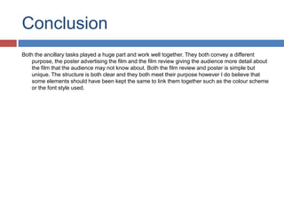 Conclusion
Both the ancillary tasks played a huge part and work well together. They both convey a different
purpose, the poster advertising the film and the film review giving the audience more detail about
the film that the audience may not know about. Both the film review and poster is simple but
unique. The structure is both clear and they both meet their purpose however I do believe that
some elements should have been kept the same to link them together such as the colour scheme
or the font style used.
 