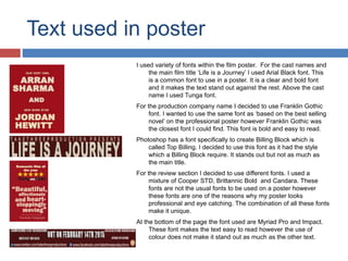 Text used in poster
I used variety of fonts within the film poster. For the cast names and
the main film title ‘Life is a Journey’ I used Arial Black font. This
is a common font to use in a poster. It is a clear and bold font
and it makes the text stand out against the rest. Above the cast
name I used Tunga font.
For the production company name I decided to use Franklin Gothic
font. I wanted to use the same font as ‘based on the best selling
novel’ on the professional poster however Franklin Gothic was
the closest font I could find. This font is bold and easy to read.
Photoshop has a font specifically to create Billing Block which is
called Top Billing. I decided to use this font as it had the style
which a Billing Block require. It stands out but not as much as
the main title.
For the review section I decided to use different fonts. I used a
mixture of Cooper STD, Brittannic Bold and Candara. These
fonts are not the usual fonts to be used on a poster however
these fonts are one of the reasons why my poster looks
professional and eye catching. The combination of all these fonts
make it unique.
At the bottom of the page the font used are Myriad Pro and Impact.
These font makes the text easy to read however the use of
colour does not make it stand out as much as the other text.
 