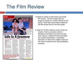 The Film Review
I wanted to create an informative yet simple
film review. The film review took me
longer to create as I couldn’t decide on the
layout. There was more drafts created for
the film review than for the film poster.
In order for my film review to come across as
simple, I had to use basic colours. I
decided to use black and red as my two
main colours. I believe that red and black
are a good combination. I used black
because it is clear and it makes it easy for
the users to read the text. Red symbolises
romance.
 