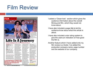 Film Review
I added a ‘Closer look’ section which gives the
audience information about the overall
filming and film, which they would not
know about.
I have also included a page title to let the
audience know about what this article is
about.
I have also included a star rating system to
give the users an indication on how good
the film is.
Another feature which I have added onto my
film review is a footer. I’ve added the
production company name, page number
and the website of our company.
 