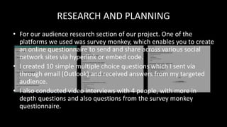 RESEARCH AND PLANNING
• For our audience research section of our project. One of the
platforms we used was survey monkey, which enables you to create
an online questionnaire to send and share across various social
network sites via hyperlink or embed code.
• I created 10 simple multiple choice questions which I sent via
through email (Outlook) and received answers from my targeted
audience.
• I also conducted video interviews with 4 people, with more in
depth questions and also questions from the survey monkey
questionnaire.
 