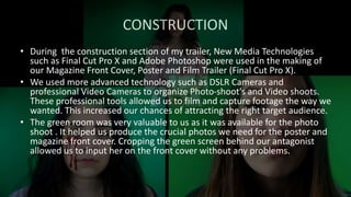 CONSTRUCTION
• During the construction section of my trailer, New Media Technologies
such as Final Cut Pro X and Adobe Photoshop were used in the making of
our Magazine Front Cover, Poster and Film Trailer (Final Cut Pro X).
• We used more advanced technology such as DSLR Cameras and
professional Video Cameras to organize Photo-shoot's and Video shoots.
These professional tools allowed us to film and capture footage the way we
wanted. This increased our chances of attracting the right target audience.
• The green room was very valuable to us as it was available for the photo
shoot . It helped us produce the crucial photos we need for the poster and
magazine front cover. Cropping the green screen behind our antagonist
allowed us to input her on the front cover without any problems.
 