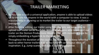 • As YouTube is such a universal application, anyone is able to upload videos
on to the site for anyone in the world with a computer to view. It was a
massive help in allowing us to market the trailer to our target audience –
teenagers.
• After finishing editing our trailer using final cut pro, we were able to
upload our trailer on to YouTube. With this we were able to present our
trailer on the Demon Productions Weebly blog with incredible ease by
simply embedding a hyperlink to the website.
• Throughout the duration of the course, we were able to keep referring
back to other horror trailers due to YouTube for continuous ideas of
inspiration. E.g. Jump scares, Fast cuts & building suspense.
TRAILER MARKETING
 