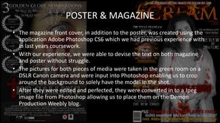 POSTER & MAGAZINE
• The magazine front cover, in addition to the poster, was created using the
application Adobe Photoshop CS6 which we had previous experience with
in last years coursework.
• With our experience, we were able to devise the text on both magazine
and poster without struggle.
• The pictures for both pieces of media were taken in the green room on a
DSLR Canon camera and were input into Photoshop enabling us to crop
around the background to solely have the model in the shot.
• After they were edited and perfected, they were converted in to a Jpeg
image file from Photoshop allowing us to place them on the Demon
Production Weebly blog.
 