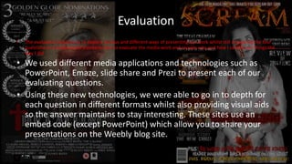 Evaluation
• The evaluation requires us to explore various and different ways of presenting our work whilst still answering the four
questions to a professional standard. Also to evaluate the media work and answer why and how I carried out things the
way I did.
• We used different media applications and technologies such as
PowerPoint, Emaze, slide share and Prezi to present each of our
evaluating questions.
• Using these new technologies, we were able to go in to depth for
each question in different formats whilst also providing visual aids
so the answer maintains to stay interesting. These sites use an
embed code (except PowerPoint) which allow you to share your
presentations on the Weebly blog site.
 