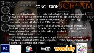 CONCLUSION
As we were introduced to new media technologies in last years coursework, I
believe the introduction of even more and complex applications was
constructive as it allowed us to more creative methods of presenting
information for our A2 Media Unit G324 coursework.
New applications such as Motion – which allowed to create an animated
production logo – and Final Cut X Pro enabled us to showcase our products
in a professional and Initiative style making it possible to captivate the
correct target audience viewers.
In summary, new media technology and applications enabled me to create
more professional and better standard products making our coursework look
a lot more presentable and unique.
 