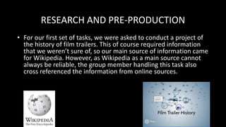 RESEARCH AND PRE-PRODUCTION
• For our first set of tasks, we were asked to conduct a project of
the history of film trailers. This of course required information
that we weren’t sure of, so our main source of information came
for Wikipedia. However, as Wikipedia as a main source cannot
always be reliable, the group member handling this task also
cross referenced the information from online sources.
 