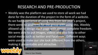 RESEARCH AND PRE-PRODUCTION
• Weebly was the platform we used to store all work we had
done for the duration of the project In the form of a website.
As we had experience of using this from last year’s project,
there were no problems for the group with using this. Weebly
allowed us to design each page with almost complete freedom.
We were able to put images, videos and also links to other
social media such as twitter and Facebook . Different ways
were used to make our site look different from the others,
making it presentable and attractive.
 