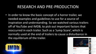 RESEARCH AND PRE-PRODUCTION
• In order to know the basic concept of a horror trailer, we
needed examples and guidelines to use for a source of
inspiration and understanding. So we watched various trailers
off of YouTube and IMDB, to pick out important factors that
reoccurred in each trailer. Such as a ‘Jump Scare’, which is
normally used at the end of trailers to cause a disturbance in
the equilibrium of the trailer.
 