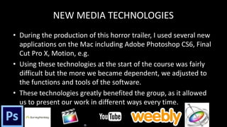NEW MEDIA TECHNOLOGIES
• During the production of this horror trailer, I used several new
applications on the Mac including Adobe Photoshop CS6, Final
Cut Pro X, Motion, e.g.
• Using these technologies at the start of the course was fairly
difficult but the more we became dependent, we adjusted to
the functions and tools of the software.
• These technologies greatly benefited the group, as it allowed
us to present our work in different ways every time.
 