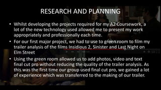 RESEARCH AND PLANNING
• Whilst developing the projects required for my A2 Coursework, a
lot of the new technology used allowed me to present my work
appropriately and professionally each time.
• For our first major project, we had to use to green room to film my
trailer analysis of the films Insidious 2, Sinister and Last Night on
Elm Street
• Using the green room allowed us to add photos, video and text
final cut pro without reducing the quality of the trailer analysis. As
this was the first time our group used final cut pro, we gained a lot
of experience which was transferred to the making of our trailer.
 