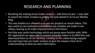 RESEARCH AND PLANNING
• Resulting the making of our trailer analysis – with final cut pro – I was able
to export the trailer analysis as a mov. File and upload it on to our Weebly
blog.
• This was helpful as it allowed us to see our projects as actual videos. This
was useful as we evaluated and analyses any mistakes we made in our
videos, leaving us to make improvements in the future.
• YouTube was useful technology which our group were familiar with. With
this application we were able to convert youtube videos in to MP4 files and
download them on to our desktop. Leading to the videos being cropped
out and input into our trailer analysis to give the viewers more of an
understanding of what we were referring to.
 