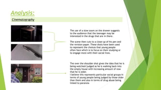 The use of a slow zoom on the drawer suggests
to the audience that the teenager may be
interested in the drugs that are in there.
The scene then cuts to a close-up of his pen and
the revision paper. These shots have been used
to represent the choices that young people
often face which is to focus on their studying or
to engage more with their social lives.
The over the shoulder shot gives the idea that he is
being watched/judged as he is walking back into
the empty house with increasing amount of now
that he is older.
I believe this represents particular social groups in
terms of young people being judged by those older
than them and also in terms of drug abuse being
linked to paranoia
 