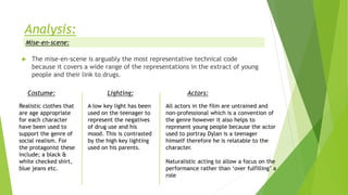  The mise-en-scene is arguably the most representative technical code
because it covers a wide range of the representations in the extract of young
people and their link to drugs.
Mise-en-scene:
Costume:
Realistic clothes that
are age appropriate
for each character
have been used to
support the genre of
social realism. For
the protagonist these
include; a black &
white checked shirt,
blue jeans etc.
Lighting:
A low key light has been
used on the teenager to
represent the negatives
of drug use and his
mood. This is contrasted
by the high key lighting
used on his parents.
Actors:
All actors in the film are untrained and
non-professional which is a convention of
the genre however it also helps to
represent young people because the actor
used to portray Dylan is a teenager
himself therefore he is relatable to the
character.
Naturalistic acting to allow a focus on the
performance rather than ‘over fulfilling’ a
role
 