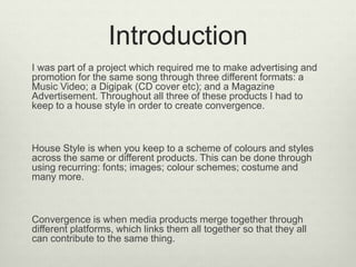 Introduction
I was part of a project which required me to make advertising and
promotion for the same song through three different formats: a
Music Video; a Digipak (CD cover etc); and a Magazine
Advertisement. Throughout all three of these products I had to
keep to a house style in order to create convergence.
House Style is when you keep to a scheme of colours and styles
across the same or different products. This can be done through
using recurring: fonts; images; colour schemes; costume and
many more.
Convergence is when media products merge together through
different platforms, which links them all together so that they all
can contribute to the same thing.
 