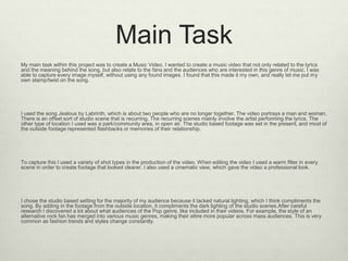 Main Task
My main task within this project was to create a Music Video. I wanted to create a music video that not only related to the lyrics
and the meaning behind the song, but also relate to the fans and the audiences who are interested in this genre of music. I was
able to capture every image myself, without using any found images. I found that this made it my own, and really let me put my
own stamp/twist on the song.
I used the song Jealous by Labrinth, which is about two people who are no longer together. The video portrays a man and woman.
There is an offset sort of studio scene that is recurring. The recurring scenes mainly involve the artist performing the lyrics. The
other type of location I used was a park/community area, in open air. The studio based footage was set in the present, and most of
the outside footage represented flashbacks or memories of their relationship.
To capture this I used a variety of shot types in the production of the video. When editing the video I used a warm filter in every
scene in order to create footage that looked clearer. I also used a cinematic view, which gave the video a professional look.
I chose the studio based setting for the majority of my audience because it lacked natural lighting, which I think compliments the
song. By adding in the footage from the outside location, it compliments the dark lighting of the studio scenes.After careful
research I discovered a lot about what audiences of the Pop genre, like included in their videos. For example, the style of an
alternative rock fan has merged into various music genres, making their attire more popular across mass audiences. This is very
common as fashion trends and styles change constantly.
 