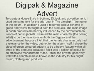 Digipak & Magazine
AdvertTo create a House Style in both my Digipak and advertisement, I
used the same font for the title ‘Lost In The Limelight’ (the name
of the album). In addition I used a recurring colour scheme of
green and yellow throughout both the products. The main image
in booth products are heavily influenced by the current fashion
trends of denim jackets. I wanted the main character (the posing
artist) to be the main focus on both the Digipak and the
advertisement, because I felt that the female character only had
a relevance for the video, but not for the album itself. I chose the
piece of green coloured artwork to be a heavy feature within all
three of my products because I felt it was a splash of colour for
an otherwise monochrome video. I think the artwork goes very
well with Labrinth as he is known in the industry for his bright
music, clothing and products.
 