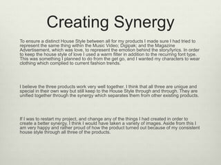 Creating Synergy
To ensure a distinct House Style between all for my products I made sure I had tried to
represent the same thing within the Music Video; Digipak; and the Magazine
Advertisement, which was love, to represent the emotion behind the story/lyrics. In order
to keep the house style of love I used a warm filter in addition to the recurring font type.
This was something I planned to do from the get go, and I wanted my characters to wear
clothing which complied to current fashion trends.
I believe the three products work very well together. I think that all three are unique and
special in their own way but still keep to the House Style through and through. They are
unified together through the synergy which separates them from other existing products.
If I was to restart my project, and change any of the things I had created in order to
create a better synergy, I think I would have taken a variety of images. Aside from this I
am very happy and rather proud of how the product turned out because of my consistent
house style through all three of the products.
 