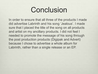 Conclusion
In order to ensure that all three of the products I made
did advertise Labrinth and his song ‘Jealous’. I made
sure that I placed the title of the song on all products
and artist on my ancillary products. I did not feel I
needed to promote the message of his song through
the post production products (Digipak and Advert)
because I chose to advertise a whole album for
Labrinth, rather than a single release or an EP.
 