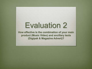Evaluation 2
How effective is the combination of your main
product (Music Video) and ancillary texts
(Digipak & Magazine Advert)?
 