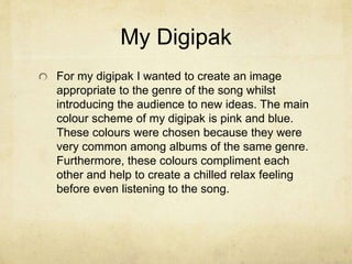 My Digipak
For my digipak I wanted to create an image
appropriate to the genre of the song whilst
introducing the audience to new ideas. The main
colour scheme of my digipak is pink and blue.
These colours were chosen because they were
very common among albums of the same genre.
Furthermore, these colours compliment each
other and help to create a chilled relax feeling
before even listening to the song.
 