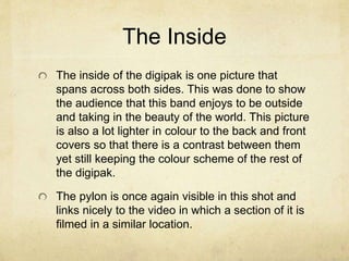 The Inside
The inside of the digipak is one picture that
spans across both sides. This was done to show
the audience that this band enjoys to be outside
and taking in the beauty of the world. This picture
is also a lot lighter in colour to the back and front
covers so that there is a contrast between them
yet still keeping the colour scheme of the rest of
the digipak.
The pylon is once again visible in this shot and
links nicely to the video in which a section of it is
filmed in a similar location.
 