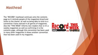 Masthead
The ‘RECORD’ masthead continues onto the contents
page as it reminds people of the magazines brand and
sticks to the theme. As well as being able to stick to a
convention I have noticed in all genres of magazines.
Also the ‘THIS WEEK’ informs new readers that is it’s a
weekly magazines as well as confirming it is the
contents page, although this convention has been used
in many other magazines it shows another convention
that has been used in my magazine.
 