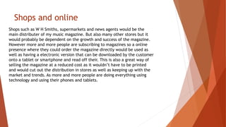 Shops and online
Shops such as W H Smiths, supermarkets and news agents would be the
main distributer of my music magazine. But also many other stores but it
would probably be dependent on the growth and success of the magazine.
However more and more people are subscribing to magazines so a online
presence where they could order the magazine directly would be used as
well as having a electronic version that can be downloaded by the customer
onto a tablet or smartphone and read off their. This is also a great way of
selling the magazine at a reduced cost as it wouldn’t have to be printed
and would cut out the distribution in stores as well as keeping up with the
market and trends. As more and more people are doing everything using
technology and using their phones and tablets.
 